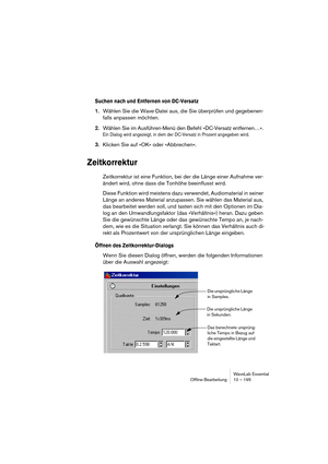 Page 195WaveLab Essential
Ofﬂine-Bearbeitung 10 – 195
Suchen nach und Entfernen von DC-Versatz
1.Wählen Sie die Wave-Datei aus, die Sie überprüfen und gegebenen-
falls anpassen möchten. 
2.Wählen Sie im Ausführen-Menü den Befehl »DC-Versatz entfernen…«. 
Ein Dialog wird angezeigt, in dem der DC-Versatz in Prozent angegeben wird.
3.Klicken Sie auf »OK« oder »Abbrechen«.
Zeitkorrektur
Zeitkorrektur ist eine Funktion, bei der die Länge einer Aufnahme ver-
ändert wird, ohne dass die Tonhöhe beeinflusst wird.
Diese...