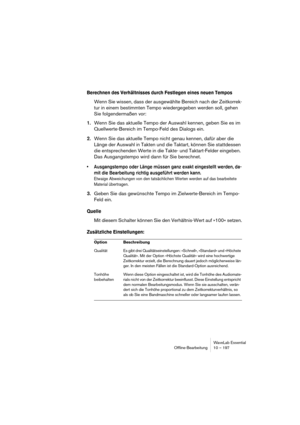 Page 197WaveLab Essential
Ofﬂine-Bearbeitung 10 – 197
Berechnen des Verhältnisses durch Festlegen eines neuen Tempos
Wenn Sie wissen, dass der ausgewählte Bereich nach der Zeitkorrek-
tur in einem bestimmten Tempo wiedergegeben werden soll, gehen 
Sie folgendermaßen vor:
1.Wenn Sie das aktuelle Tempo der Auswahl kennen, geben Sie es im 
Quellwerte-Bereich im Tempo-Feld des Dialogs ein.
2.Wenn Sie das aktuelle Tempo nicht genau kennen, dafür aber die 
Länge der Auswahl in Takten und die Taktart, können Sie...