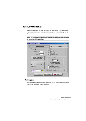 Page 199WaveLab Essential
Ofﬂine-Bearbeitung 10 – 199
Tonhöhenkorrektur
Tonhöhenkorrektur ist eine Funktion, mit der Sie die Tonhöhe eines 
Klanges ermitteln und verändern können, ohne dessen Länge zu ver-
ändern.
❐Wenn Sie diesen Effekt anwenden möchten, müssen Sie im Wave-Fens-
ter einen Bereich auswählen.
Änderungswert
In diesem Bereich können Sie den Wert für die Tonhöhenänderung in 
Halbtönen und/oder Cents angeben. 