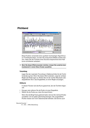 Page 202WaveLab Essential
10 – 202 Ofﬂine-Bearbeitung
Pitchbend
Diese Funktion verwendet einen qualitativ hochwertigen Algorithmus 
zur Tonhöhenkorrektur, mit dem Sie erstaunliche Effekte erzielen kön-
nen, indem Sie die Tonhöhe eines Sounds entsprechend einer Hüll-
kurve schrittweise verändern.
❐Wenn Sie diesen Effekt anwenden möchten, müssen Sie zunächst einen 
Audiobereich in einem Wave-Fenster auswählen.
Tonumfang
Legen Sie den maximalen Tonumfang in Halbtonschritten für die Tonhö-
henänderung fest. Wenn Sie...