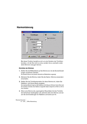 Page 204WaveLab Essential
10 – 204 Ofﬂine-Bearbeitung
Harmonisierung
Bei dieser Funktion handelt es sich um eine Variation der Tonhöhen-
korrektur, mit der Sie nicht nur eine, sondern bis zu sechzehn verän-
derte Stimmen erzeugen können.
Einrichten der Stimmen
1.Stellen Sie die Bildlaufleiste auf die Stimme ein, für die Sie die Einstel-
lungen vornehmen möchten.
Die aktuelle Stimme wird jeweils oberhalb der Bildlaufleiste angezeigt.
2.Aktivieren Sie die Stimme, indem Sie die Option »Stimme verwenden«...