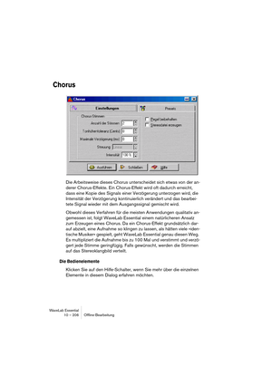 Page 206WaveLab Essential
10 – 206 Ofﬂine-Bearbeitung
Chorus
Die Arbeitsweise dieses Chorus unterscheidet sich etwas von der an-
derer Chorus-Effekte. Ein Chorus-Effekt wird oft dadurch erreicht, 
dass eine Kopie des Signals einer Verzögerung unterzogen wird, die 
Intensität der Verzögerung kontinuierlich verändert und das bearbei-
tete Signal wieder mit dem Ausgangssignal gemischt wird.
Obwohl dieses Verfahren für die meisten Anwendungen qualitativ an-
gemessen ist, folgt WaveLab Essential einem natürlicheren...