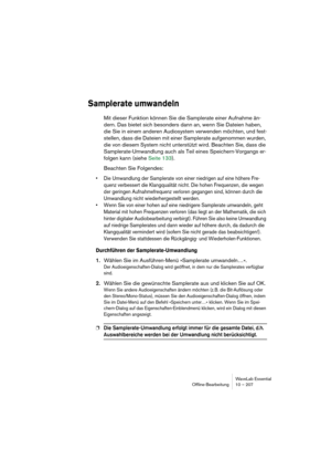 Page 207WaveLab Essential
Ofﬂine-Bearbeitung 10 – 207
Samplerate umwandeln
Mit dieser Funktion können Sie die Samplerate einer Aufnahme än-
dern. Das bietet sich besonders dann an, wenn Sie Dateien haben, 
die Sie in einem anderen Audiosystem verwenden möchten, und fest-
stellen, dass die Dateien mit einer Samplerate aufgenommen wurden, 
die von diesem System nicht unterstützt wird. Beachten Sie, dass die 
Samplerate-Umwandlung auch als Teil eines Speichern-Vorgangs er-
folgen kann (siehe Seite 133).
Beachten...