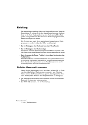 Page 210WaveLab Essential
11 – 210 Der Masterbereich
Einleitung
Der Masterbereich stellt das »Herz« der Realtime-Engine von WaveLab 
Essential dar. Er steht am Ende des Signalpfades, bevor das Audioma-
terial an die Audio-Hardware (oder an eine Audiodatei auf Ihrer Fest-
platte) weitergeleitet wird. Hier können Sie die Masterpegel einstellen, 
Effekte hinzufügen und dithern.
Die Einstellungen sowie die im Masterbereich zugewiesenen Effekt-
prozessoren werden in folgenden Fällen berücksichtigt:
• Bei der...