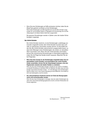 Page 215WaveLab Essential
Der Masterbereich 11 – 215
• Wenn Sie einen Schieberegler auf 0 dB zurücksetzen möchten, halten Sie die 
[Strg]-Taste gedrückt und klicken auf den Schieberegler.
Wenn beide Schieberegler auf 0 dB eingestellt sind (und der Mono-Schalter ausge-
schaltet ist), wird die Master-Sektion im Signalpfad nicht berücksichtigt. Die rote Akti-
vitätsanzeige für die Master-Sektion bleibt dann ausgeschaltet.
Die genauen Einstellungen werden in Zahlen unter den beiden Schie-
bereglern angezeigt.
Der...