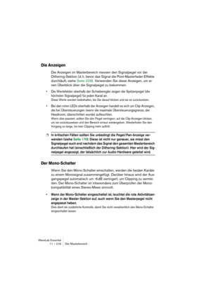 Page 216WaveLab Essential
11 – 216 Der Masterbereich
Die Anzeigen
Die Anzeigen im Masterbereich messen den Signalpegel vor der 
Dithering-Sektion (d. h. bevor das Signal die Post-Masterfader-Effekte 
durchläuft, siehe Seite 229). Verwenden Sie diese Anzeigen, um ei-
nen Überblick über die Signalpegel zu bekommen.
• Die Wertefelder oberhalb der Schieberegler zeigen die Spitzenpegel (die 
höchsten Signalpegel) für jeden Kanal an.
Diese Werte werden beibehalten, bis Sie darauf klicken und sie so zurücksetzen.
• Bei...