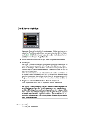 Page 218WaveLab Essential
11 – 218 Der Masterbereich
Die Effects-Sektion
WaveLab Essential ermöglicht Ihnen, bis zu vier Effekte (sowie einen zu-
sätzlichen Post-Masterfader-Effekt, normalerweise einen Dither-Effekt, 
siehe Seite 226) hintereinander anzuordnen. Der Masterbereich unter-
stützt drei verschiedene PlugIn-Formate:
• WaveLab Essential-spezifische PlugIns, die im Programm enthalten sind.
• VST-PlugIns.
Das Format VST-PlugIn von Steinberg wird von vielen Programmen unterstützt und von 
vielen...