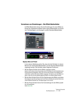 Page 221WaveLab Essential
Der Masterbereich 11 – 221
Vornehmen von Einstellungen – Die Effekt-Bedienfelder
Im Effekt-Bedienfeld nehmen Sie die Einstellungen für einen Effekt vor. 
Einige der mitgelieferten Effekte haben eigene Bedienfelder (mit Schal-
tern, Schiebereglern und Anzeigen), andere Standard-Bedienfelder.
Bypass, Mute und Preset
In der oberen Abbildung sehen Sie, dass die drei Schalter im oberen 
Bereich der individuellen Bedienfelder und der Standard-Bedienfelder 
angezeigt werden. Die Schalter haben...