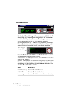 Page 222WaveLab Essential
11 – 222 Der Masterbereich
Standard-Bedienfelder
Ein Standard-Bedienfeld zeigt die Bezeichnungen und Werte der Pa-
rameter (von bis zu drei Paramtern gleichzeitig) in der Anzeige links 
an. Gehen Sie folgendermaßen vor, um Einstellungen vorzunehmen:
• Mit den Page-Schaltern können Sie einen Parameter auswählen.
Der ausgewählte Parameter wird in der Anzeige durch einen Rahmen gekennzeichnet. 
Wenn der Effekt mehr als drei Parameter hat, rollt die Anzeige beim Klicken auf den...