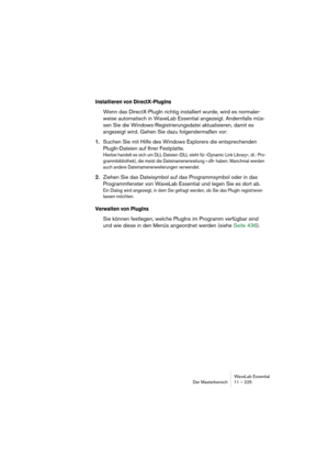 Page 225WaveLab Essential
Der Masterbereich 11 – 225
Installieren von DirectX-PlugIns
Wenn das DirectX-PlugIn richtig installiert wurde, wird es normaler-
weise automatisch in WaveLab Essential angezeigt. Andernfalls müs-
sen Sie die Windows-Registrierungsdatei aktualisieren, damit es 
angezeigt wird. Gehen Sie dazu folgendermaßen vor:
1.Suchen Sie mit Hilfe des Windows Explorers die entsprechenden 
PlugIn-Dateien auf Ihrer Festplatte.
Hierbei handelt es sich um DLL-Dateien (DLL steht für »Dynamic Link Library«,...