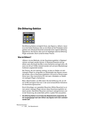 Page 226WaveLab Essential
11 – 226 Der Masterbereich
Die Dithering-Sektion
Die Dithering-Sektion ermöglicht Ihnen, das Signal zu »dithern«, bevor 
es an die Audio-Hardware oder an eine Datei auf der Festplatte weiter-
geleitet wird. WaveLab Essential verwendet einen eigenen Dithering-
Algorithmus, Sie können aber auch ein beliebiges externes Dithering-
PlugIn verwenden. Doch zunächst etwas Theorie:
Was ist Dithern?
»Dithern« ist eine Methode, mit der Quantisierungsfehler in Digitalauf-
nahmen verringert werden...