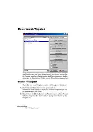 Page 230WaveLab Essential
11 – 230 Der Masterbereich
Masterbereich-Vorgaben
Alle Einstellungen, die Sie im Masterbereich vornehmen, können Sie 
als Vorgabe speichern. Dabei werden die Effektprozessoren, die Ein-
stellungen für die einzelnen Effekte und die Dither-Option gespeichert.
Erstellen von Vorgaben
Wenn Sie eine neue Vorgabe erstellen möchten, gehen Sie so vor:
1.Stellen Sie den Masterbereich wie gewünscht ein.
Dies beinhaltet das Auswählen von PlugIns, das Vornehmen von Einstellungen und 
das Auswählen...