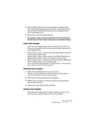 Page 231WaveLab Essential
Der Masterbereich 11 – 231
3.Wenn die Dither-Optionen und die Einstellungen der Masterregler 
auch in der Vorgabe gespeichert werden sollen, vergewissern Sie sich, 
dass die Option »Dither-Einstellungen speichern« eingeschaltet ist.
Dies ist standardmäßig der Fall.
4.Klicken Sie auf den Hinzufügen-Schalter.
• Die Vorgaben werden automatisch gespeichert, wenn Sie das Programm 
beenden. Beim nächsten Programmstart sind sie wie eingestellt verfügbar.
Laden einer Vorgabe
Wenn Sie eine...