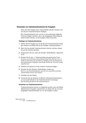 Page 232WaveLab Essential
11 – 232 Der Masterbereich
Verwenden von Tastenkombinationen für Vorgaben
Wenn Sie eine Vorgabe durch Tastaturbefehl aufrufen möchten, kön-
nen Sie eine Tastenkombination festlegen.
Eine Tastenkombination kann aus bis zu drei aufeinander folgenden 
Tastenanschlägen bestehen, die in der festgelegten Reihenfolge ge-
drückt werden müssen, um die Vorgabe wieder aufzurufen.
Festlegen von Tastenkombinationen
1.Wählen Sie die Vorgabe aus, für die Sie eine Tastenkombination festle-
gen möchten...