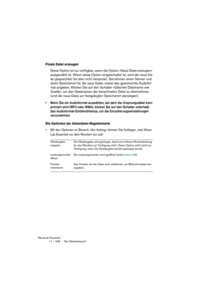 Page 236WaveLab Essential
11 – 236 Der Masterbereich
Finale Datei erzeugen
Diese Option ist nur verfügbar, wenn die Option »Neue Datei erzeugen« 
ausgewählt ist. Wenn diese Option eingeschaltet ist, wird die neue Da-
tei gespeichert (ist also nicht temporär). Sie können einen Namen und 
einen Speicherort für die neue Datei, sowie das gewünschte Audiofor-
mat angeben. Klicken Sie auf den Schalter »Gleicher Dateiname wie 
Quelle«, um den Dateinamen der berechneten Datei zu übernehmen 
(und die neue Datei am...