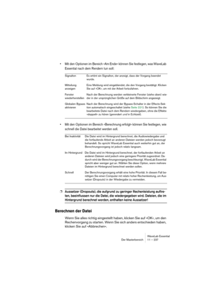 Page 237WaveLab Essential
Der Masterbereich 11 – 237
• Mit den Optionen im Bereich »Am Ende« können Sie festlegen, was WaveLab 
Essential nach dem Rendern tun soll:
• Mit den Optionen im Bereich »Berechnung erfolgt« können Sie festlegen, wie 
schnell die Datei bearbeitet werden soll.
❐Aussetzer (Dropouts), die aufgrund zu geringer Rechenleistung auftre-
ten, beeinflussen nur die Datei, die wiedergegeben wird. Dateien, die im 
Hintergrund berechnet werden, enthalten keine Aussetzer!
Berechnen der Datei
Wenn Sie...