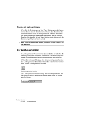 Page 238WaveLab Essential
11 – 238 Der Masterbereich
Arbeiten mit mehreren Dateien
Wenn Sie die Einstellungen auf eine Wave-Datei angewendet haben, 
können Sie die nächste Datei berechnen lassen. Das Berechnen der 
ersten Wave-Datei findet im Hintergrund statt. Auf diese Weise kön-
nen Sie so viele Wave-Dateien berechnen lassen, wie Sie möchten. 
Beachten Sie, dass Sie für jede Wave-Datei einstellen können, wie die 
Berechnung erfolgen soll (siehe unten).
❐Wenn Sie in das MP3-Format rendern, sollten Sie nur eine...