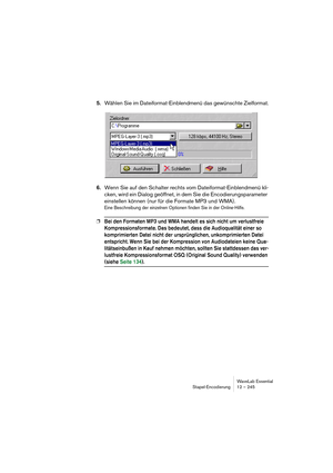 Page 245WaveLab Essential
Stapel-Encodierung 12 – 245
5.Wählen Sie im Dateiformat-Einblendmenü das gewünschte Zielformat.
6.Wenn Sie auf den Schalter rechts vom Dateiformat-Einblendmenü kli-
cken, wird ein Dialog geöffnet, in dem Sie die Encodierungsparameter 
einstellen können (nur für die Formate MP3 und WMA).
Eine Beschreibung der einzelnen Optionen finden Sie in der Online-Hilfe.
❐Bei den Formaten MP3 und WMA handelt es sich nicht um verlustfreie 
Kompressionsformate. Das bedeutet, dass die Audioqualität...