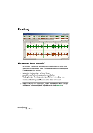 Page 248WaveLab Essential
13 – 248 Marker
Einleitung
Wozu werden Marker verwendet?
Mit Markern können Sie bestimmte Positionen innerhalb einer Datei 
speichern und benennen. Diese Positionen können dann für folgende 
Zwecke verwendet werden:
• Setzen des Positionszeigers auf einen Marker
• Auswählen des Audiomaterials zwischen zwei Markern
• Wiedergeben des Bereichs zwischen zwei Markern in einer Loop usw.
Sie können beliebig viele Marker in einer Datei verwenden.
❐In diesem Kapitel wird beschrieben, wie Sie mit...