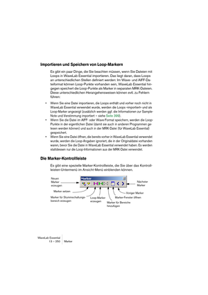 Page 250WaveLab Essential
13 – 250 Marker
Importieren und Speichern von Loop-Markern
Es gibt ein paar Dinge, die Sie beachten müssen, wenn Sie Dateien mit 
Loops in WaveLab Essential importieren. Das liegt daran, dass Loops 
an unterschiedlichen Stellen definiert werden: Im Wave- und AIFF-Da-
teiformat können Loop-Punkte vorhanden sein, WaveLab Essential hin-
gegen speichert die Loop-Punkte als Marker in separaten MRK-Dateien. 
Diese unterschiedlichen Herangehensweisen können evtl. zu Fehlern 
führen:
• Wenn Sie...