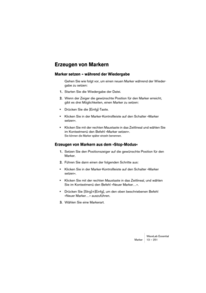 Page 251WaveLab Essential
Marker 13 – 251
Erzeugen von Markern
Marker setzen – während der Wiedergabe
Gehen Sie wie folgt vor, um einen neuen Marker während der Wieder-
gabe zu setzen:
1.Starten Sie die Wiedergabe der Datei. 
2.Wenn der Zeiger die gewünschte Position für den Marker erreicht, 
gibt es drei Möglichkeiten, einen Marker zu setzen: 
•Drücken Sie die [Einfg]-Taste.
•Klicken Sie in der Marker-Kontrollleiste auf den Schalter »Marker 
setzen«. 
•Klicken Sie mit der rechten Maustaste in das Zeitlineal und...