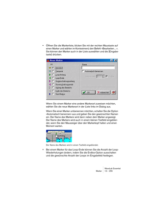 Page 255WaveLab Essential
Marker 13 – 255
•Öffnen Sie die Markerliste, klicken Sie mit der rechten Maustaste auf 
einen Marker und wählen im Kontextmenü den Befehl »Bearbeiten…«. 
Sie können den Marker auch in der Liste auswählen und die [Eingabe-
taste] drücken.
Wenn Sie einem Marker eine andere Markerart zuweisen möchten, 
wählen Sie die neue Markerart in der Liste links im Dialog aus.
Wenn Sie einen Marker umbenennen möchten, schalten Sie die Option 
»Automatisch benennen« aus und geben Sie den gewünschten...