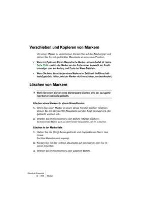 Page 256WaveLab Essential
13 – 256 Marker
Verschieben und Kopieren von Markern
Um einen Marker zu verschieben, klicken Sie auf den Markerkopf und 
ziehen Sie ihn mit gedrückter Maustaste an eine neue Position.
• Wenn im Optionen-Menü »Magnetische Marker« eingeschaltet ist (siehe 
Seite 259), »rastet« der Marker an den Enden einer Auswahl, am Positi-
onszeiger oder am Anfang und Ende der Wave-Datei ein.
• Wenn Sie beim Verschieben eines Markers im Zeitlineal die [Umschalt-
taste] gedrückt halten, wird der Marker...