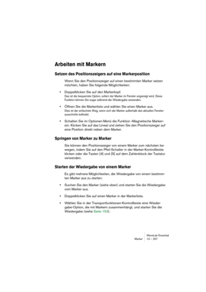 Page 257WaveLab Essential
Marker 13 – 257
Arbeiten mit Markern
Setzen des Positionszeigers auf eine Markerposition
Wenn Sie den Positionszeiger auf einen bestimmten Marker setzen 
möchten, haben Sie folgende Möglichkeiten:
•Doppelklicken Sie auf den Markerkopf.
Das ist die bequemste Option, sofern der Marker im Fenster angezeigt wird. Diese 
Funktion können Sie sogar während der Wiedergabe anwenden.
•Öffnen Sie die Markerliste und wählen Sie einen Marker aus.
Dies ist der einfachste Weg, wenn sich der Marker...