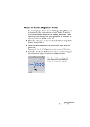 Page 259WaveLab Essential
Marker 13 – 259
Ablegen auf Markern (Magnetische Marker)
Bei allen Vorgängen, die mit Ziehen und Ablegen (Drag & Drop) von 
Audiomaterial zu tun haben, können Sie einen Marker als Anfangs-
punkt für den Bereich verwenden, der abgelegt werden soll. Diese 
Funktion ist besonders sinnvoll, wenn das Material an einer ganz be-
stimmten Position eingefügt werden soll.
1.Stellen Sie sicher, dass im Optionen-Menü die Option »Magnetische 
Marker« eingeschaltet ist.
2.Ziehen Sie den...