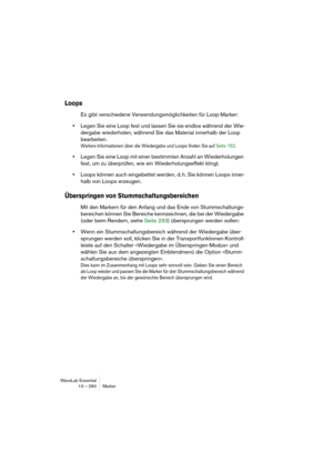 Page 260WaveLab Essential
13 – 260 Marker
Loops
Es gibt verschiedene Verwendungsmöglichkeiten für Loop-Marker:
•Legen Sie eine Loop fest und lassen Sie sie endlos während der Wie-
dergabe wiederholen, während Sie das Material innerhalb der Loop 
bearbeiten.
Weitere Informationen über die Wiedergabe und Loops finden Sie auf Seite 152.
•Legen Sie eine Loop mit einer bestimmten Anzahl an Wiederholungen 
fest, um zu überprüfen, wie ein Wiederholungseffekt klingt.
•Loops können auch eingebettet werden, d. h. Sie...