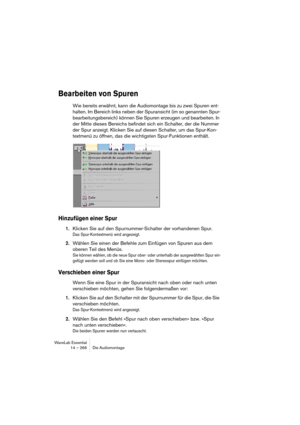 Page 266WaveLab Essential
14 – 266 Die Audiomontage
Bearbeiten von Spuren
Wie bereits erwähnt, kann die Audiomontage bis zu zwei Spuren ent-
halten. Im Bereich links neben der Spuransicht (im so genannten Spur-
bearbeitungsbereich) können Sie Spuren erzeugen und bearbeiten. In 
der Mitte dieses Bereichs befindet sich ein Schalter, der die Nummer 
der Spur anzeigt. Klicken Sie auf diesen Schalter, um das Spur-Kon-
textmenü zu öffnen, das die wichtigsten Spur-Funktionen enthält.
Hinzufügen einer Spur
1.Klicken Sie...