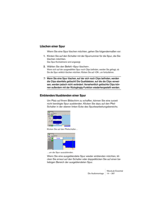 Page 267WaveLab Essential
Die Audiomontage 14 – 267
Löschen einer Spur
Wenn Sie eine Spur löschen möchten, gehen Sie folgendermaßen vor:
1.Klicken Sie auf den Schalter mit der Spurnummer für die Spur, die Sie 
löschen möchten.
Das Spur-Kontextmenü wird angezeigt.
2.Wählen Sie den Befehl »Spur löschen«.
Wenn sich auf der ausgewählten Spur noch Clips befinden, werden Sie gefragt, ob 
Sie die Spur wirklich löschen möchten. Klicken Sie auf »OK«, um fortzufahren.
❐Wenn Sie eine Spur löschen, auf der sich noch Clips...