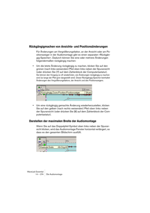 Page 274WaveLab Essential
14 – 274 Die Audiomontage
Rückgängigmachen von Ansichts- und Positionsänderungen
Für Änderungen am Vergrößerungsfaktor, an der Ansicht oder am Po-
sitionszeiger in der Audiomontage gibt es einen separaten »Rückgän-
gig-Speicher«. Dadurch können Sie eine oder mehrere Änderungen 
folgendermaßen rückgängig machen:
•Um die letzte Änderung rückgängig zu machen, klicken Sie auf den 
grünen (nach links weisenden) Pfeil oben links neben der Spuransicht 
(oder drücken Sie [7] auf dem Zahlenblock...