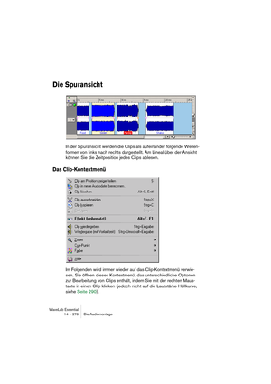 Page 278WaveLab Essential
14 – 278 Die Audiomontage
Die Spuransicht
In der Spuransicht werden die Clips als aufeinander folgende Wellen-
formen von links nach rechts dargestellt. Am Lineal über der Ansicht 
können Sie die Zeitposition jedes Clips ablesen.
Das Clip-Kontextmenü
Im Folgenden wird immer wieder auf das Clip-Kontextmenü verwie-
sen. Sie öffnen dieses Kontextmenü, das unterschiedliche Optonen 
zur Bearbeitung von Clips enthält, indem Sie mit der rechten Maus-
taste in einen Clip klicken (jedoch nicht...