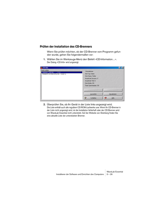 Page 29WaveLab Essential
Installieren der Software und Einrichten des Computers 3 – 29
Prüfen der Installation des CD-Brenners
Wenn Sie prüfen möchten, ob der CD-Brenner vom Programm gefun-
den wurde, gehen Sie folgendermaßen vor:
1.Wählen Sie im Werkzeuge-Menü den Befehl »CD-Information…«.
Der Dialog »CD-Info« wird angezeigt.
2.Überprüfen Sie, ob Ihr Gerät in der Liste links angezeigt wird.
Die Liste enthält auch alle regulären CD-ROM-Laufwerke usw. Wenn Ihr CD-Brenner in 
der Liste nicht angezeigt wird, ist...