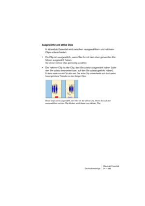 Page 283WaveLab Essential
Die Audiomontage 14 – 283
Ausgewählte und aktive Clips
In WaveLab Essential wird zwischen »ausgewählten« und »aktiven« 
Clips unterschieden:
•Ein Clip ist »ausgewählt«, wenn Sie ihn mit den oben genannten Ver-
fahren ausgewählt haben.
Sie können mehrere Clips gleichzeitig auswählen.
•Der »aktive« Clip ist der Clip, den Sie zuletzt ausgewählt haben (oder 
den Sie zuletzt bearbeitet bzw. auf den Sie zuletzt geklickt haben).
Es kann immer nur ein Clip aktiv sein. Der aktive Clip...