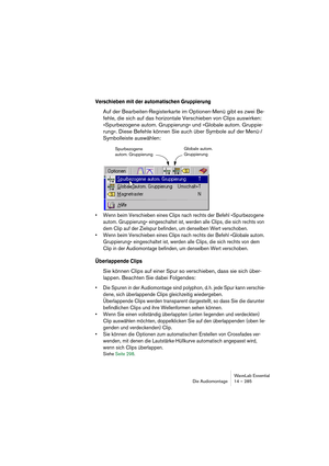 Page 285WaveLab Essential
Die Audiomontage 14 – 285
Verschieben mit der automatischen Gruppierung
Auf der Bearbeiten-Registerkarte im Optionen-Menü gibt es zwei Be-
fehle, die sich auf das horizontale Verschieben von Clips auswirken: 
»Spurbezogene autom. Gruppierung« und »Globale autom. Gruppie-
rung«. Diese Befehle können Sie auch über Symbole auf der Menü-/
Symbolleiste auswählen:
• Wenn beim Verschieben eines Clips nach rechts der Befehl »Spurbezogene 
autom. Gruppierung« eingeschaltet ist, werden alle...