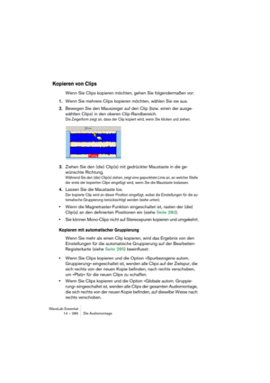 Page 286WaveLab Essential
14 – 286 Die Audiomontage
Kopieren von Clips
Wenn Sie Clips kopieren möchten, gehen Sie folgendermaßen vor:
1.Wenn Sie mehrere Clips kopieren möchten, wählen Sie sie aus.
2.Bewegen Sie den Mauszeiger auf den Clip (bzw. einen der ausge-
wählten Clips) in den oberen Clip-Randbereich.
Die Zeigerform zeigt an, dass der Clip kopiert wird, wenn Sie klicken und ziehen.
3.Ziehen Sie den (die) Clip(s) mit gedrückter Maustaste in die ge-
wünschte Richtung.
Während Sie den (die) Clip(s) ziehen,...