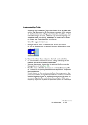 Page 287WaveLab Essential
Die Audiomontage 14 – 287
Ändern der Clip-Größe
Sie können die Größe eines Clips ändern, indem Sie an der linken oder 
rechten Clip-Grenze ziehen. Größenänderung bedeutet nichts anderes 
als das Verschieben der Anfangs- oder Endpunkte eines Clips, so dass 
mehr oder weniger der Datei, auf die der Clip verweist, angezeigt wird. 
Sie können diese Funktion z. B. verwenden, um Stille oder Rauschen 
am Anfang oder Ende eines Clips zu entfernen.
Gehen Sie folgendermaßen vor:
1.Bewegen Sie die...