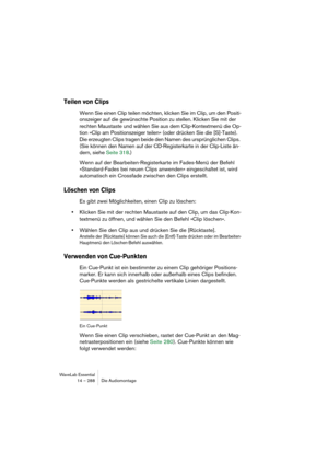 Page 288WaveLab Essential
14 – 288 Die Audiomontage
Teilen von Clips
Wenn Sie einen Clip teilen möchten, klicken Sie im Clip, um den Positi-
onszeiger auf die gewünschte Position zu stellen. Klicken Sie mit der 
rechten Maustaste und wählen Sie aus dem Clip-Kontextmenü die Op-
tion »Clip am Positionszeiger teilen« (oder drücken Sie die [S]-Taste). 
Die erzeugten Clips tragen beide den Namen des ursprünglichen Clips. 
(Sie können den Namen auf der CD-Registerkarte in der Clip-Liste än-
dern, siehe Seite 318.)...