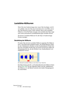 Page 290WaveLab Essential
14 – 290 Die Audiomontage
Lautstärke-Hüllkurven
Wenn Sie einer Audiomontage einen neuen Clip hinzufügen, wird Ih-
nen auffallen, dass der Clip eine horizontale Linie in der Mitte und an 
den Clip-Grenzen je einen »Griff« aufweist. Dies ist die Lautstärke-
Hüllkurve, mit der Sie Fades erzeugen, die Lautstärke des Clips insge-
samt sowie automatische Lautstärkeänderungen einstellen können.
Sie können Lautstärke-Hüllkurven für alle Clips im Audiomontage-
Fenster erzeugen.
Darstellung der...