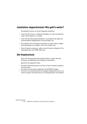 Page 30WaveLab Essential
3 – 30 Installieren der Software und Einrichten des Computers
Installation abgeschlossen! Wie geht’s weiter?
Grundsätzlich können wir Ihnen Folgendes empfehlen:
•Lesen Sie die Tutorial- und Übersicht-Kapitel, um einen schnellen Ein-
stieg in das Programm zu erhalten.
•Lesen Sie den Rest dieses Handbuchs  und probieren Sie dabei die 
unterschiedlichen Möglichkeiten wie beschrieben aus.
•Durchstöbern Sie Ihr Programmverzeichnis und ggf. andere mitgelie-
ferte Datenträger nach Dateien, die...