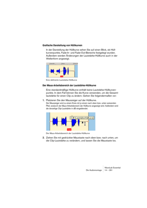 Page 291WaveLab Essential
Die Audiomontage 14 – 291
Grafische Darstellung von Hüllkurven
In der Darstellung der Hüllkurve sehen Sie auf einen Blick, ob Hüll-
kurvenpunkte, Fade-In- und Fade-Out-Bereiche festgelegt wurden. 
Außerdem werden Änderungen der Lautstärke-Hüllkurve auch in der 
Wellenform angezeigt.
Eine definierte Lautstärke-Hüllkurve
Der Maus-Arbeitsbereich der Lautstärke-Hüllkurve
Eine standardmäßige Hüllkurve enthält keine Lautstärke-Hüllkurven-
punkte. In dem Fall können Sie die Kurve verwenden, um...