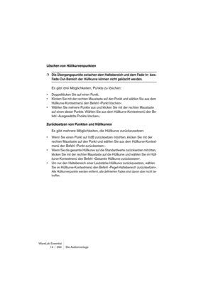 Page 294WaveLab Essential
14 – 294 Die Audiomontage
Löschen von Hüllkurvenpunkten
❐Die Übergangspunkte zwischen dem Haltebereich und dem Fade-In- bzw. 
Fade-Out-Bereich der Hüllkurve können nicht gelöscht werden.
Es gibt drei Möglichkeiten, Punkte zu löschen:
• Doppelklicken Sie auf einen Punkt.
• Klicken Sie mit der rechten Maustaste auf den Punkt und wählen Sie aus dem 
Hüllkurve-Kontextmenü den Befehl »Punkt löschen«.
• Wählen Sie mehrere Punkte aus und klicken Sie mit der rechten Maustaste 
auf einen dieser...