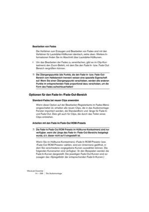 Page 296WaveLab Essential
14 – 296 Die Audiomontage
Bearbeiten von Fades
Die Verfahren zum Erzeugen und Bearbeiten von Fades sind mit den 
Verfahren für Lautstärke-Hüllkurven identisch, siehe oben. Weitere In-
formationen finden Sie im Abschnitt über Lautstärke-Hüllkurven.
•Um das Bearbeiten der Fades zu vereinfachen, gibt es im Clip-Kon-
textmenü den Zoom-Befehl, mit dem Sie den Fade-In- bzw. Fade-Out-
Bereich vergrößern können.
❐Die Übergangspunkte (die Punkte, die den Fade-In- bzw. Fade-Out-
Bereich vom...