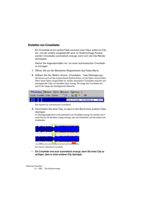 Page 298WaveLab Essential
14 – 298 Die Audiomontage
Erstellen von Crossfades
Ein Crossfade ist ein sanftes Fade zwischen zwei Clips, wobei ein Clip 
ein- und der andere ausgeblendet wird. Im Audiomontage-Fenster 
werden Crossfades automatisch erzeugt, wenn sich die Clip-Ränder 
überlappen.
Gehen Sie folgendermaßen vor, um einen automatischen Crossfade 
zu erzeugen:
1.Öffnen Sie auf der Bearbeiten-Registerkarte das Fades-Menü.
2.Wählen Sie den Befehl »Autom. Crossfades -- freie Überlappung«.
Sie können auch auf...