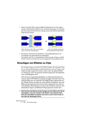 Page 300WaveLab Essential
14 – 300 Die Audiomontage
•Wenn für beide Clips unterschiedliche Fade-Kurven für die angren-
zenden Clip-Grenzen definiert sind, wird beim Erzeugen von Crossfa-
des eine asymmetrische Kurve erzeugt, die auf den bereits definierten 
Fade-Kurven basiert.
•Sie können die Kurven der Einblend- und Ausblendbereiche von 
Crossfades wie jede Fade-Kurve bearbeiten.
Das bedeutet, dass Sie im Crossfade-Bereich Hüllkurvenpunkte einfügen und ROM-
Presets für Fade-Ins und Fade-Outs für die...