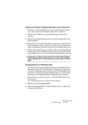 Page 305WaveLab Essential
Die Audiomontage 14 – 305
Kopieren und Einfügen von Effekteinstellungen in einen anderen Clip
Sie können sowohl die Effektart als auch die Einstellungen kopieren 
und in einen anderen Clip einfügen. Gehen Sie wie folgt vor:
1.Wählen Sie den Effekt aus, dessen Einstellungen Sie kopieren 
möchten.
2.Wählen Sie im Effekt-Dialog aus dem Funktionen-Einblendmenü den 
Kopieren-Befehl.
3.Klicken Sie mit der rechten Maustaste auf den Clip, in den Sie die Ef-
fekteinstellungen einfügen möchten...