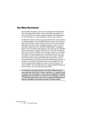 Page 306WaveLab Essential
14 – 306 Die Audiomontage
Der Meta Normalizer
Mit dem Meta Normalizer, den Sie auf der Bearbeiten-Registerkarte 
über das Spezial-Menü öffnen, können Sie Pegelunterschiede zwi-
schen den Clips einer Audiomontage ausgleichen. Die Bearbeitung 
ist nicht destruktiv, d. h. die Quelldateien werden nicht verändert. 
Der Meta Normalizer arbeitet in zwei oder drei Schritten. Zuerst werden 
der Spitzenpegelwert oder die RMS-Pegel aller Clips in der Audiomon-
tage analysiert. Dann werden die...