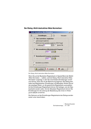 Page 307WaveLab Essential
Die Audiomontage 14 – 307
Der Dialog »Nicht destruktiver Meta Normalizer«
Der Dialog »Nicht destruktiver Meta Normalizer«
Wenn Sie auf der Bearbeiten-Registerkarte im Spezial-Menü den Befehl 
»Meta Normalizer…« wählen, wird der Dialog »Nicht destruktiver Meta 
Normalizer« angezeigt, in dem Sie verschiedene Einstellungen vorneh-
men können, bevor Sie mit der Berechnung beginnen. Der Dialog bein-
haltet zwei Registerkarten: Einstellungen und Ablaufplan. Klicken Sie auf 
den jeweiligen...